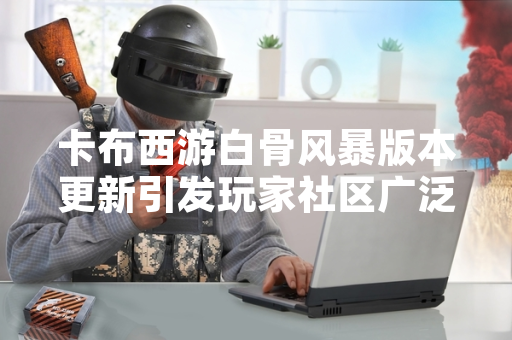 卡布西游白骨风暴版本更新引发玩家社区广泛讨论攻略策略