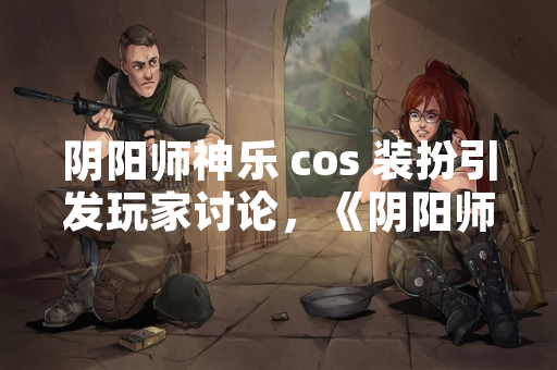 阴阳师神乐 cos 装扮引发玩家讨论，《阴阳师》官方确认将进行优化调整