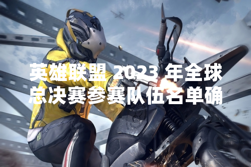 英雄联盟 2023 年全球总决赛参赛队伍名单确认 赛事将引入新赛制