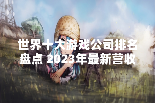 世界十大游戏公司排名盘点 2023年最新营收数据公布