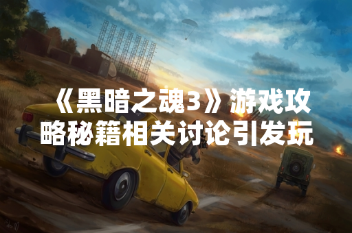 《黑暗之魂3》游戏攻略秘籍相关讨论引发玩家社区关注