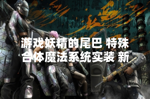 游戏妖精的尾巴 特殊合体魔法系统实装 新增三种战斗组合技