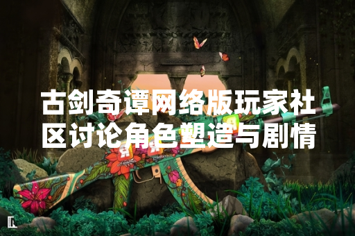 古剑奇谭网络版玩家社区讨论角色塑造与剧情设定