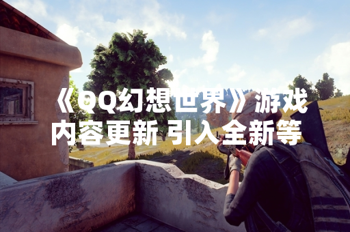 《QQ幻想世界》游戏内容更新 引入全新等级上限与升级机制