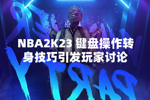 NBA2K23 键盘操作转身技巧引发玩家讨论