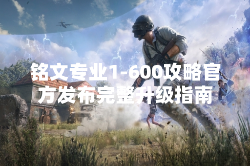 铭文专业1-600攻略官方发布完整升级指南