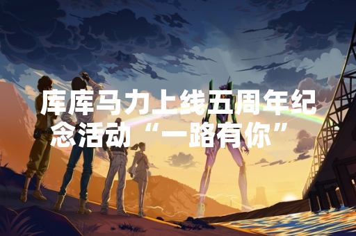 库库马力上线五周年纪念活动“一路有你” 正式开启