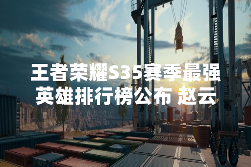 王者荣耀S35赛季最强英雄排行榜公布 赵云典韦位列T0梯队