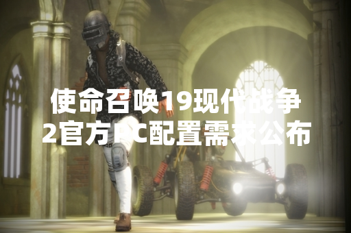 使命召唤19现代战争2官方PC配置需求公布引发玩家硬件适配讨论