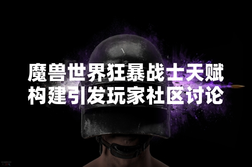 魔兽世界狂暴战士天赋构建引发玩家社区讨论