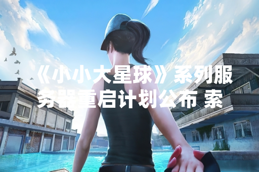 《小小大星球》系列服务器重启计划公布 索尼确认用户创作内容将永久保留