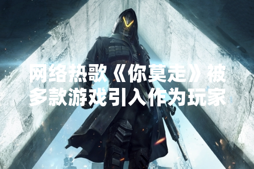 网络热歌《你莫走》被多款游戏引入作为玩家互动背景音乐