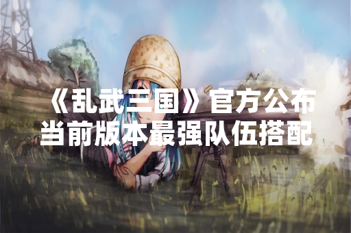 《乱武三国》官方公布当前版本最强队伍搭配数据