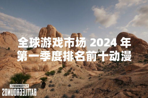 全球游戏市场 2024 年第一季度排名前十动漫游戏榜单引发关注
