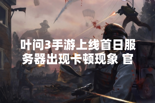 叶问3手游上线首日服务器出现卡顿现象 官方已启动紧急扩容