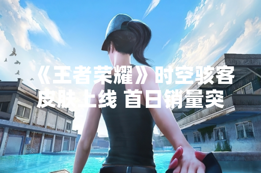 《王者荣耀》时空骇客皮肤上线 首日销量突破200万份