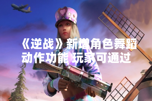 《逆战》新增角色舞蹈动作功能 玩家可通过快捷键触发特定表演