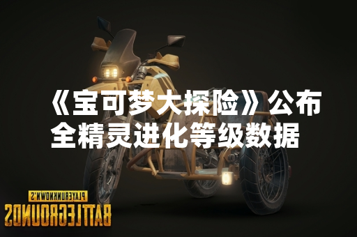 《宝可梦大探险》公布全精灵进化等级数据 玩家可提前规划养成策略