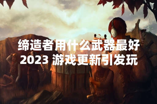 缔造者用什么武器最好2023 游戏更新引发玩家社区武器强度讨论