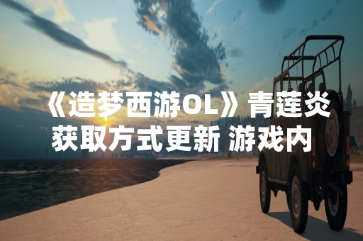 《造梦西游OL》青莲炎获取方式更新 游戏内新增限时挑战活动