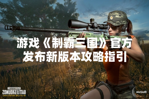 游戏《制霸三国》官方发布新版本攻略指引