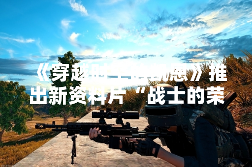 《穿越时空的凯恩》推出新资料片“战士的荣耀” 首周玩家活跃度提升23%