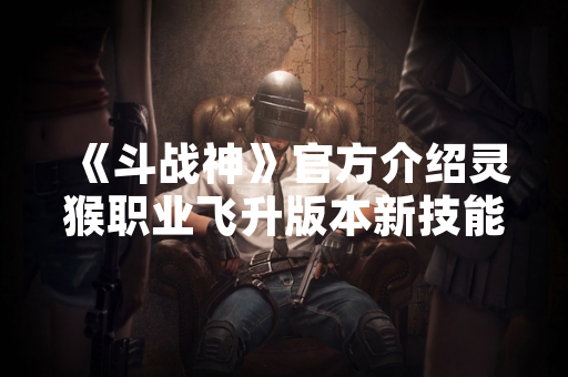 《斗战神》官方介绍灵猴职业飞升版本新技能体系