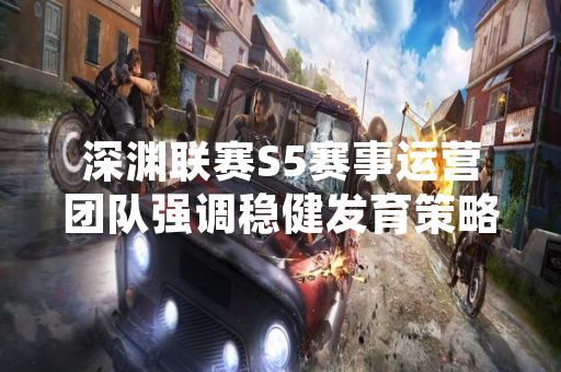 深渊联赛S5赛事运营团队强调稳健发育策略对比赛走向的影响