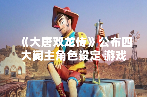 《大唐双龙传》公布四大阀主角色设定 游戏世界观架构进一步完善