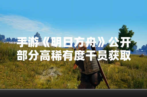 手游《明日方舟》公开部分高稀有度干员获取方式与数据