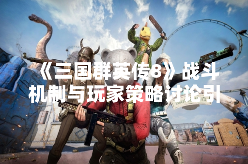 《三国群英传8》战斗机制与玩家策略讨论引发关注