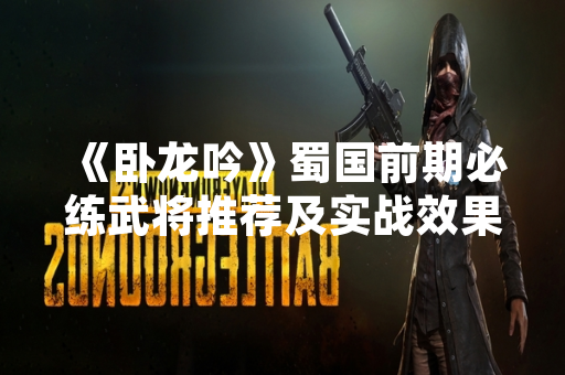 《卧龙吟》蜀国前期必练武将推荐及实战效果分析