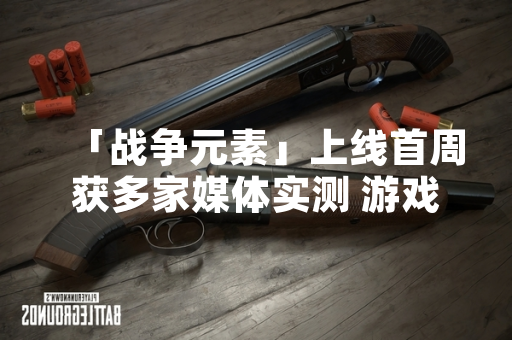 「战争元素」上线首周获多家媒体实测 游戏内容与运营情况受关注