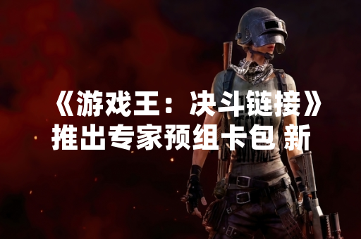 《游戏王：决斗链接》推出专家预组卡包 新增三套主题卡组