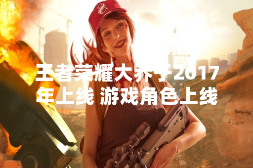 王者荣耀大乔于2017年上线 游戏角色上线时间引玩家关注