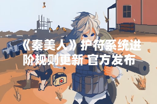 《秦美人》护符系统进阶规则更新 官方发布详细攻略指南