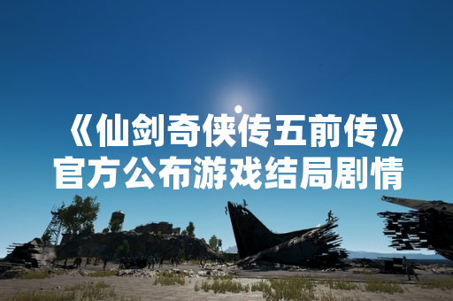 《仙剑奇侠传五前传》官方公布游戏结局剧情与角色命运细节
