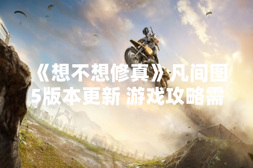 《想不想修真》凡间图5版本更新 游戏攻略需求激增 《想不想修真》凡间图5版本更新 游戏攻略需求激增