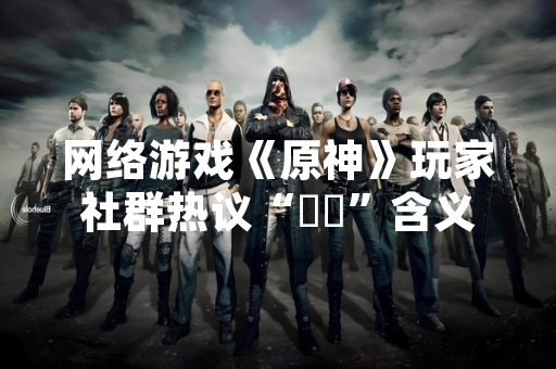 网络游戏《原神》玩家社群热议“凢凢”含义 官方未作出正式回应