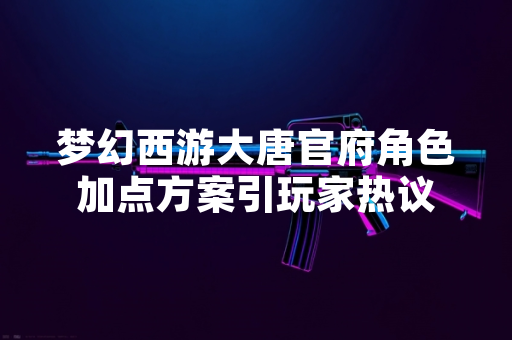 梦幻西游大唐官府角色加点方案引玩家热议 梦幻西游大唐官府角色加点方案引玩家热议