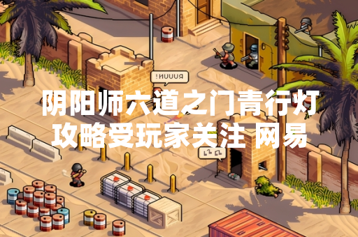 阴阳师六道之门青行灯攻略受玩家关注 网易游戏发布更新公告