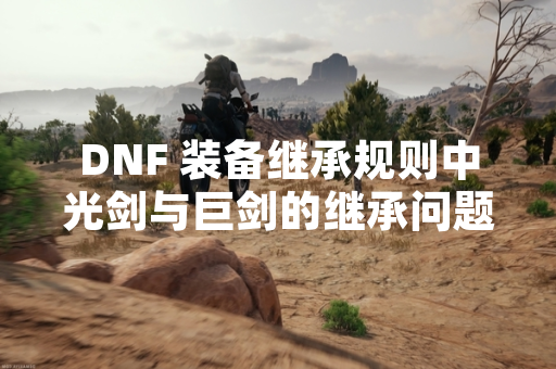 DNF 装备继承规则中光剑与巨剑的继承问题引发玩家关注
