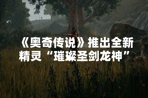 《奥奇传说》推出全新精灵“璀璨圣剑龙神” 版本更新引发玩家热议