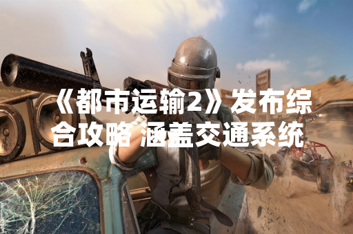 《都市运输2》发布综合攻略 涵盖交通系统建设与运营管理全要素