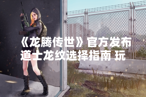 《龙腾传世》官方发布道士龙纹选择指南 玩家关注度显著提升