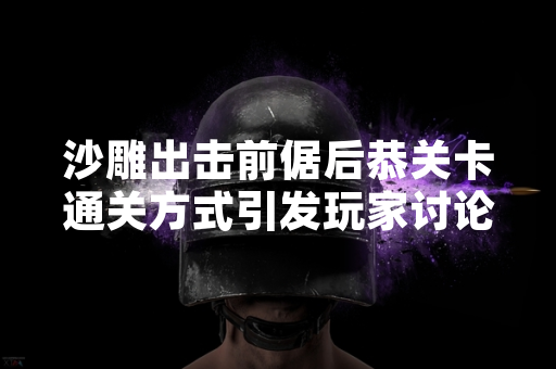 沙雕出击前倨后恭关卡通关方式引发玩家讨论