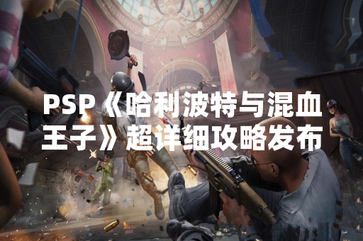 PSP《哈利波特与混血王子》超详细攻略发布引发玩家关注 PSP《哈利波特与混血王子》超详细攻略发布引发玩家关注