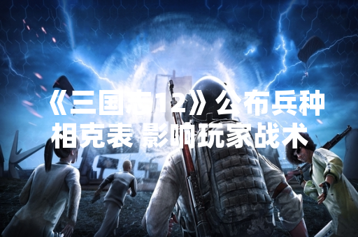 《三国志12》公布兵种相克表 影响玩家战术配置
