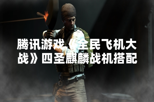 腾讯游戏《全民飞机大战》四圣麒麟战机搭配攻略引发玩家热议