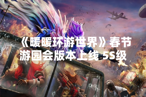 《暖暖环游世界》春节游园会版本上线 5S级省钱搭配攻略引玩家关注